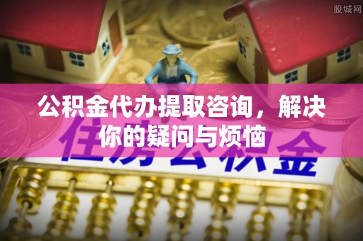 天全公积金代办提取咨询，解决你的疑问与烦恼