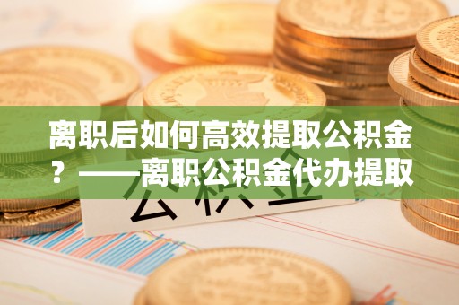 天全离职后如何高效提取公积金？——离职公积金代办提取全流程解析