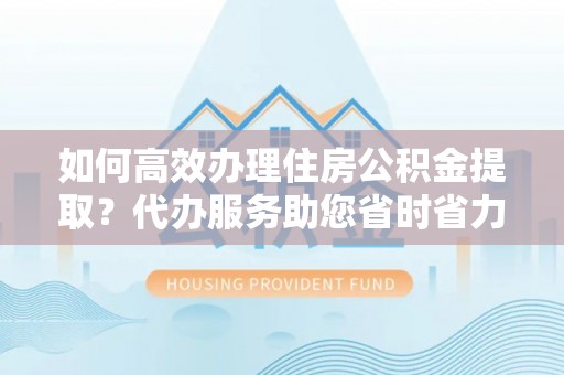 天全如何高效办理住房公积金提取？代办服务助您省时省力
