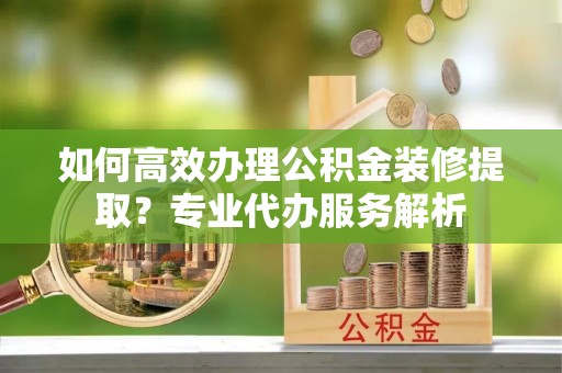 天全如何高效办理公积金装修提取？专业代办服务解析