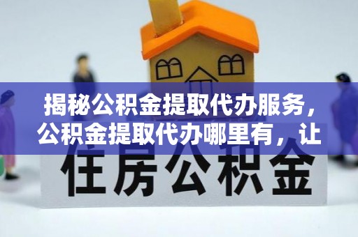 天全揭秘公积金提取代办服务，公积金提取代办哪里有，让你省时省心的解决方案
