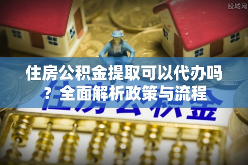 天全住房公积金提取可以代办吗？全面解析政策与流程