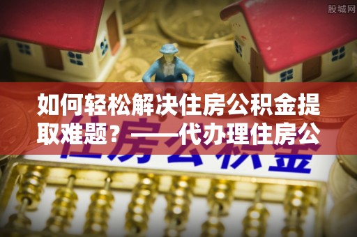 天全如何轻松解决住房公积金提取难题？——代办理住房公积金提取服务解析