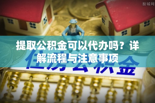 天全提取公积金可以代办吗？详解流程与注意事项