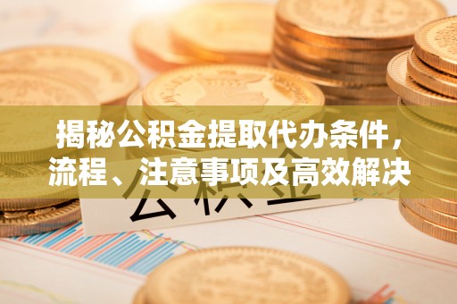 天全揭秘公积金提取代办条件，流程、注意事项及高效解决方案