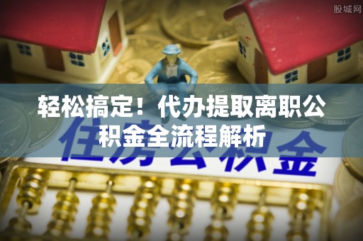 天全轻松搞定！代办提取离职公积金全流程解析