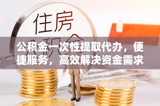 天全公积金一次性提取代办，便捷服务，高效解决资金需求
