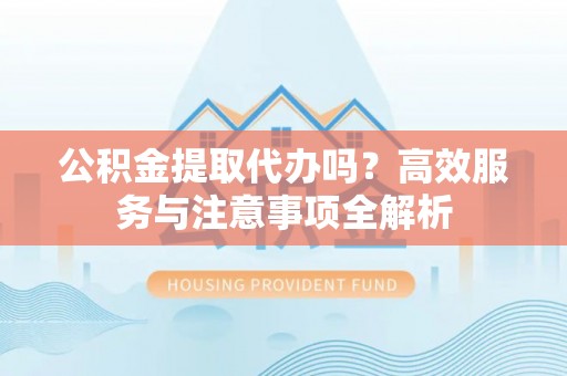 天全公积金提取代办吗？高效服务与注意事项全解析