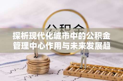 天全探析现代化城市中的公积金管理中心作用与未来发展趋势