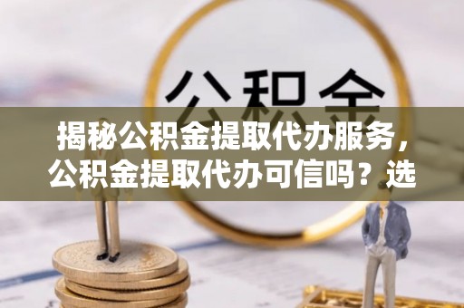 天全揭秘公积金提取代办服务，公积金提取代办可信吗？选择前你需要知道的真相