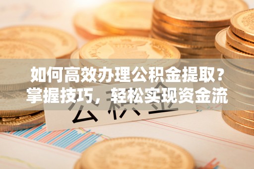 天全如何高效办理公积金提取？掌握技巧，轻松实现资金流动