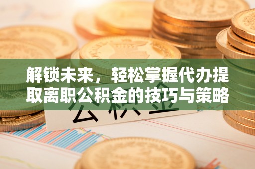 天全解锁未来，轻松掌握代办提取离职公积金的技巧与策略