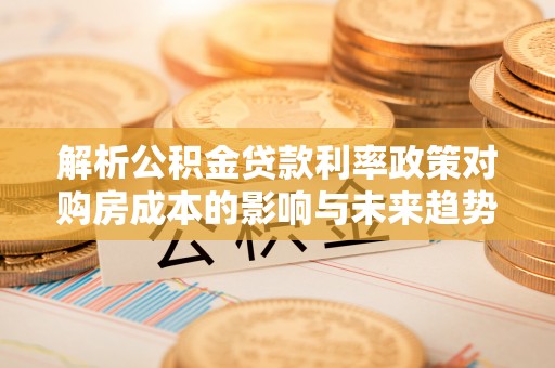 天全解析公积金贷款利率政策对购房成本的影响与未来趋势