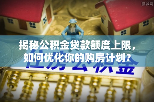 天全揭秘公积金贷款额度上限，如何优化你的购房计划？