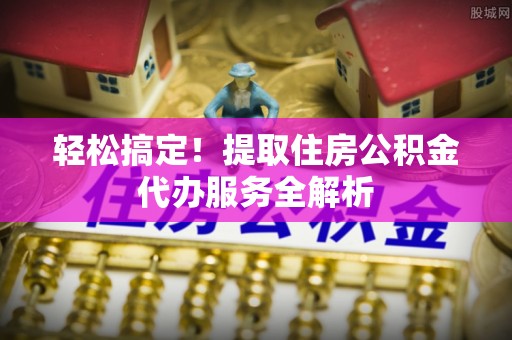 天全轻松搞定！提取住房公积金代办服务全解析