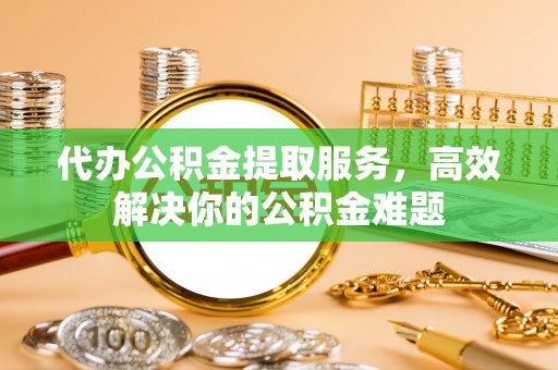 天全代办公积金提取服务，高效解决你的公积金难题