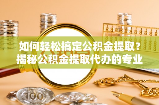 天全如何轻松搞定公积金提取？揭秘公积金提取代办的专业服务