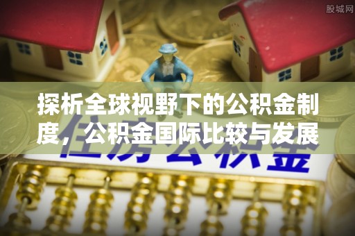 天全探析全球视野下的公积金制度，公积金国际比较与发展趋势