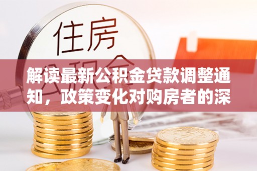 天全解读最新公积金贷款调整通知，政策变化对购房者的深远影响