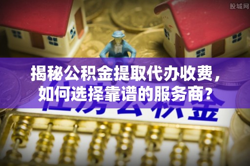 天全揭秘公积金提取代办收费，如何选择靠谱的服务商？