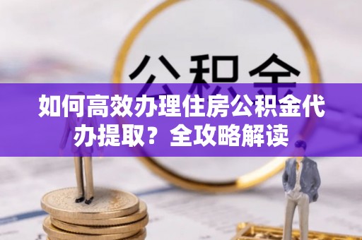 天全如何高效办理住房公积金代办提取？全攻略解读