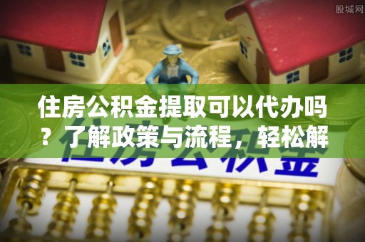 天全住房公积金提取可以代办吗？了解政策与流程，轻松解决疑惑