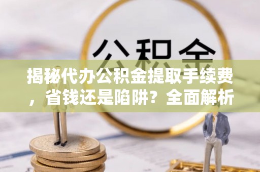 天全揭秘代办公积金提取手续费，省钱还是陷阱？全面解析与避坑指南