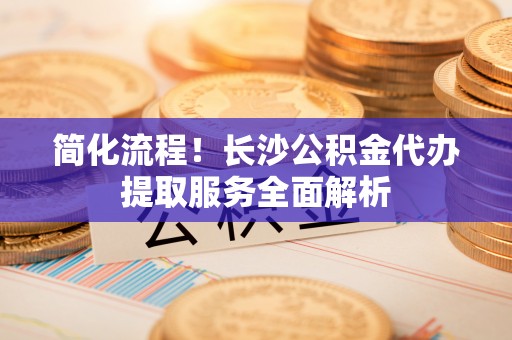 天全简化流程！长沙公积金代办提取服务全面解析