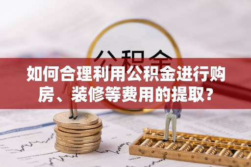 天全如何合理利用公积金进行购房、装修等费用的提取？
