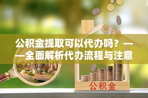 天全公积金提取可以代办吗？——全面解析代办流程与注意事项